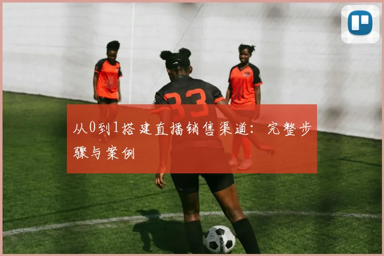 从0到1搭建直播销售渠道:完整步骤与案例