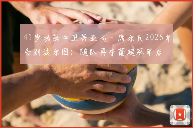 41岁功勋中卫蒂亚戈·席尔瓦2026年告别波尔图:随队再夺葡超冠军后离队,下一站在哪?