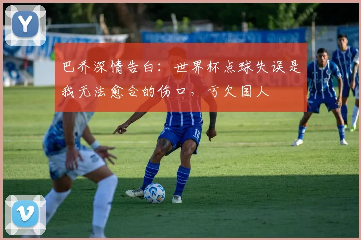 巴乔深情告白:世界杯点球失误是我无法愈合的伤口,亏欠国人
