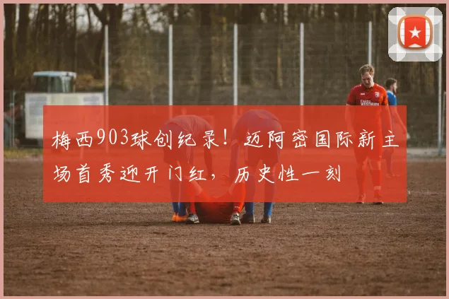 梅西903球创纪录!迈阿密国际新主场首秀迎开门红,历史性一刻