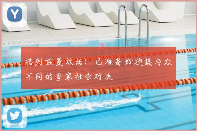 格列兹曼放话:已准备好迎接与众不同的皇家社会对决