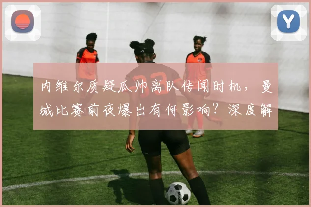 内维尔质疑瓜帅离队传闻时机，曼城比赛前夜爆出有何影响？深度解析