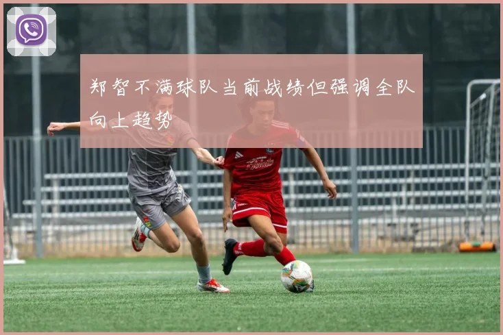 郑智不满球队当前战绩但强调全队向上趋势