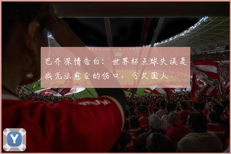 巴乔深情告白：世界杯点球失误是我无法愈合的伤口，亏欠国人